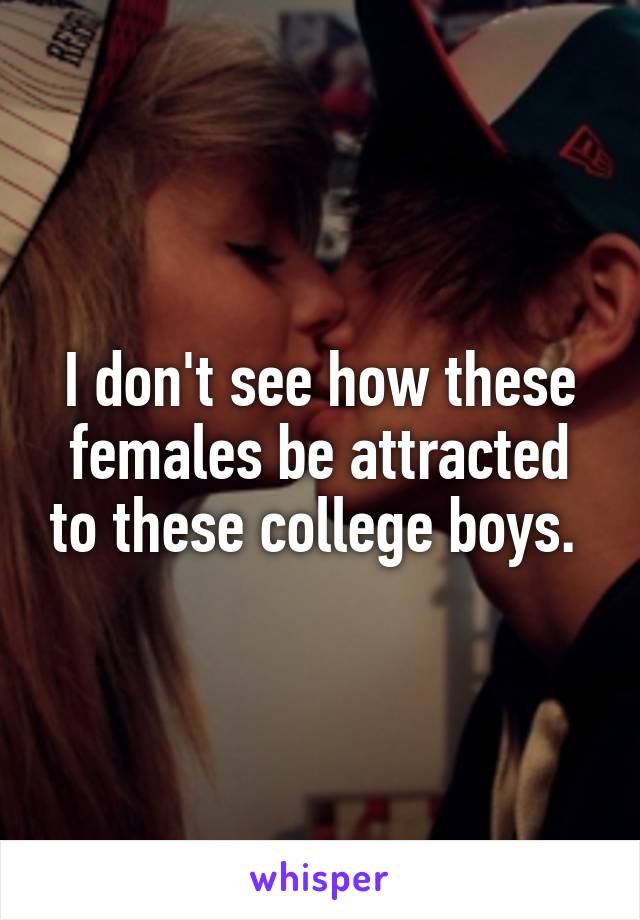I don't see how these females be attracted to these college boys. 