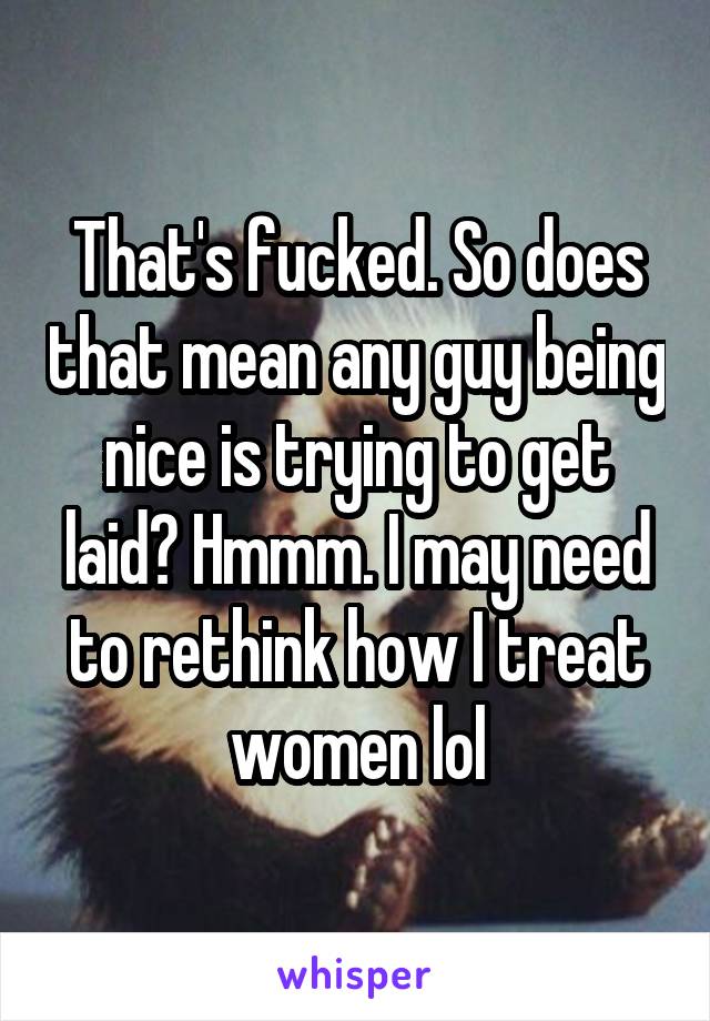 That's fucked. So does that mean any guy being nice is trying to get laid? Hmmm. I may need to rethink how I treat women lol