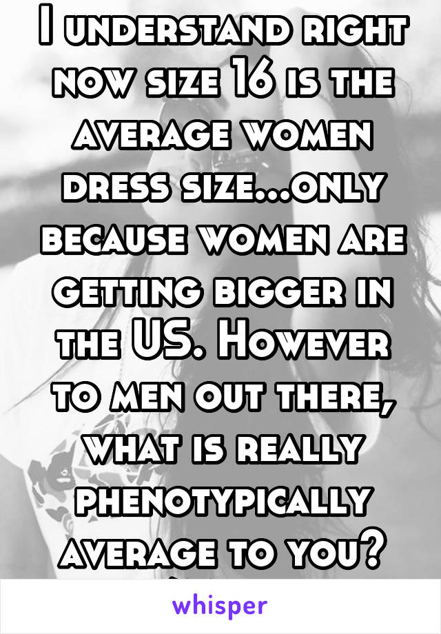 I understand right now size 16 is the average women dress size...only because women are getting bigger in the US. However to men out there, what is really phenotypically average to you? Size/Mass wise