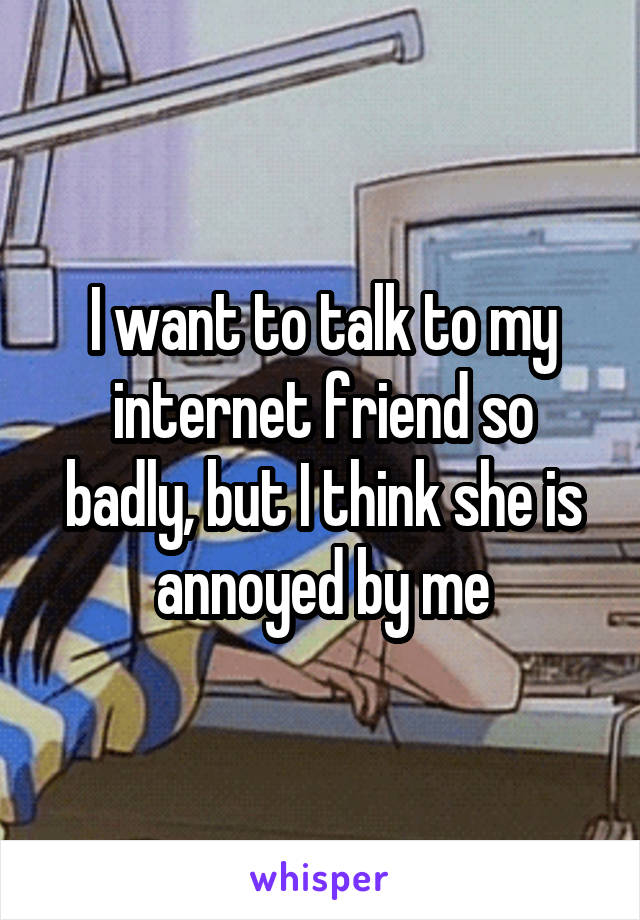 I want to talk to my internet friend so badly, but I think she is annoyed by me