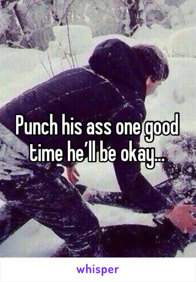 Punch his ass one good time he’ll be okay...