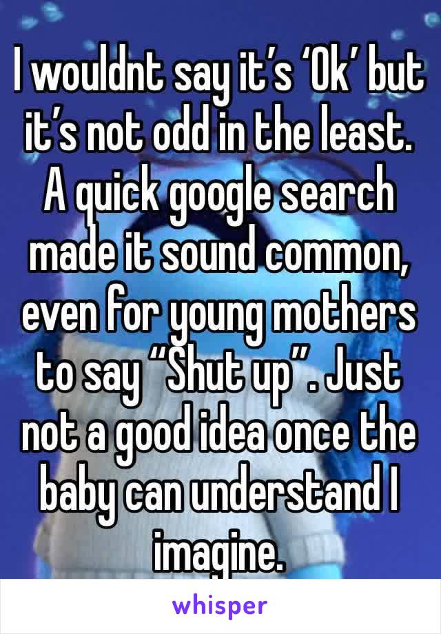 I wouldnt say it’s ‘Ok’ but it’s not odd in the least. A quick google search made it sound common, even for young mothers to say “Shut up”. Just not a good idea once the baby can understand I imagine.