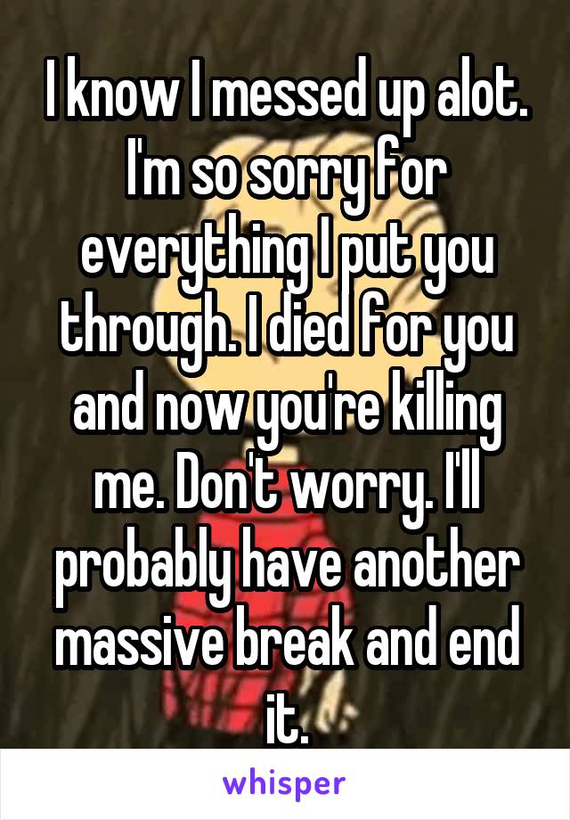 I know I messed up alot. I'm so sorry for everything I put you through. I died for you and now you're killing me. Don't worry. I'll probably have another massive break and end it.