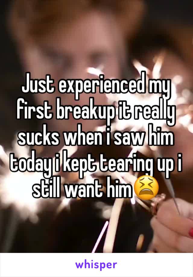 Just experienced my first breakup it really sucks when i saw him today i kept tearing up i still want him😫