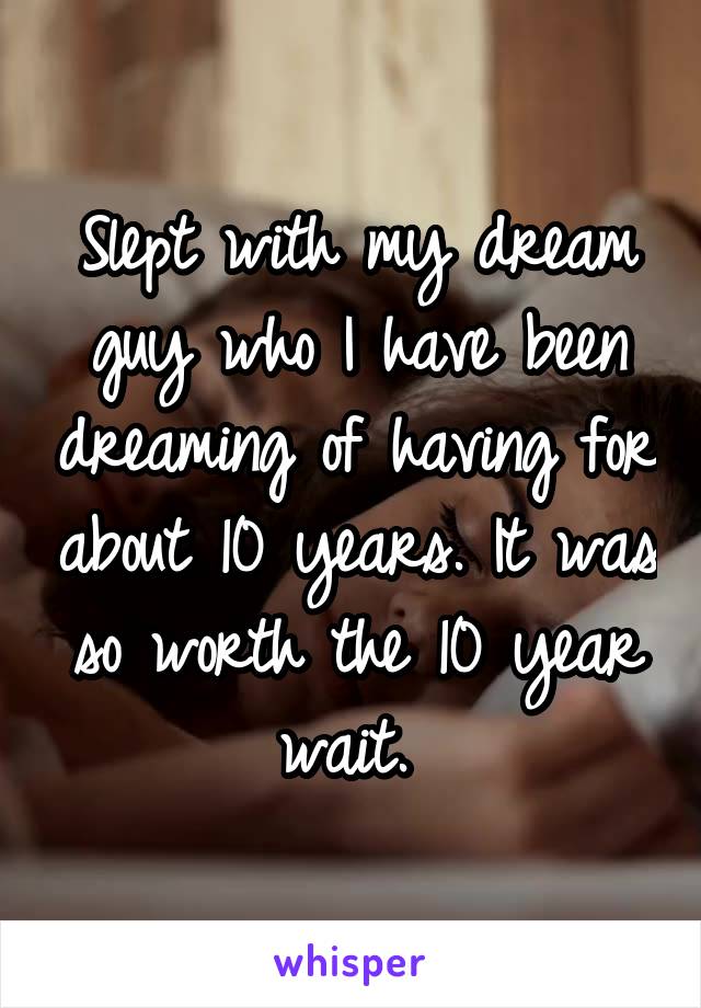 Slept with my dream guy who I have been dreaming of having for about 10 years. It was so worth the 10 year wait. 