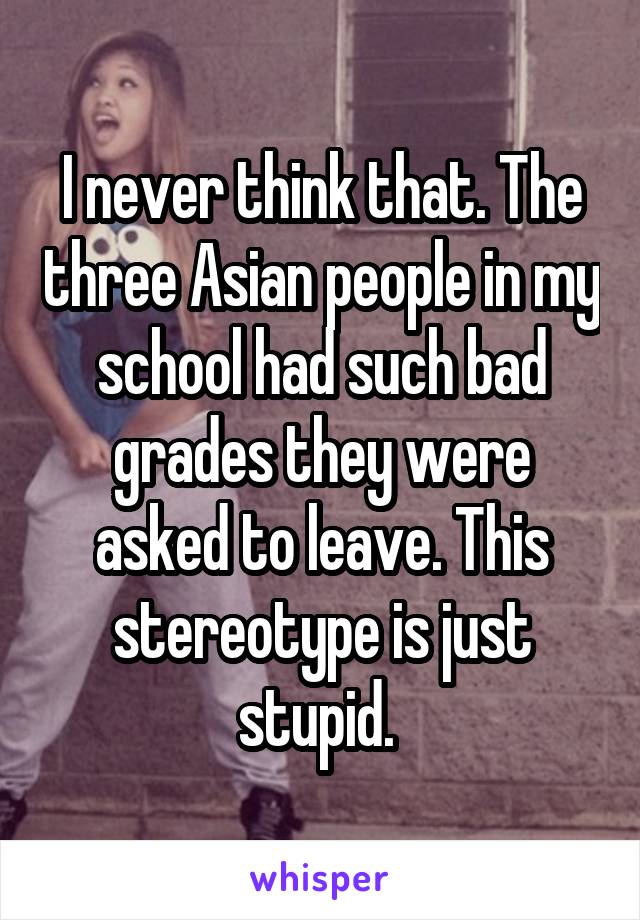 I never think that. The three Asian people in my school had such bad grades they were asked to leave. This stereotype is just stupid. 