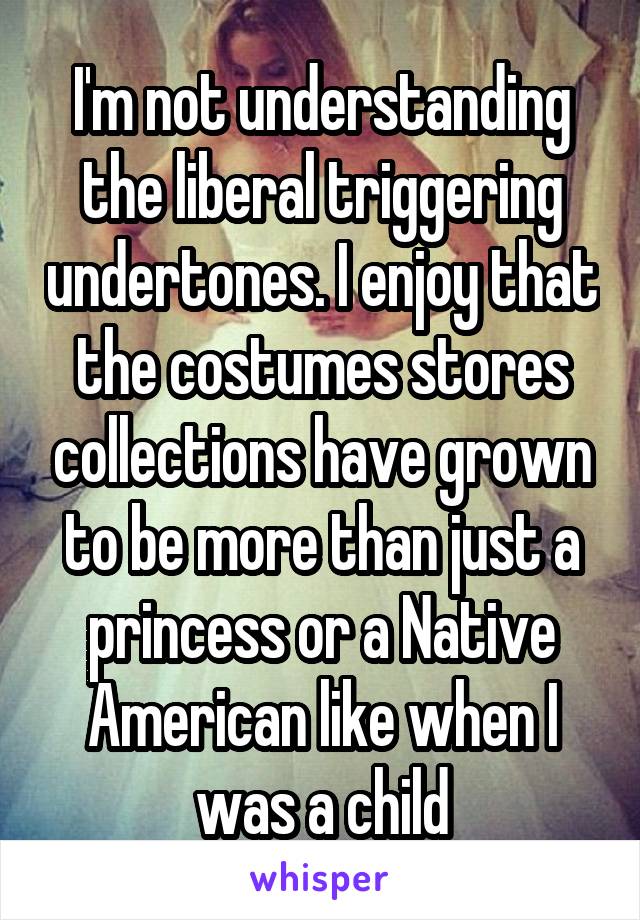 I'm not understanding the liberal triggering undertones. I enjoy that the costumes stores collections have grown to be more than just a princess or a Native American like when I was a child