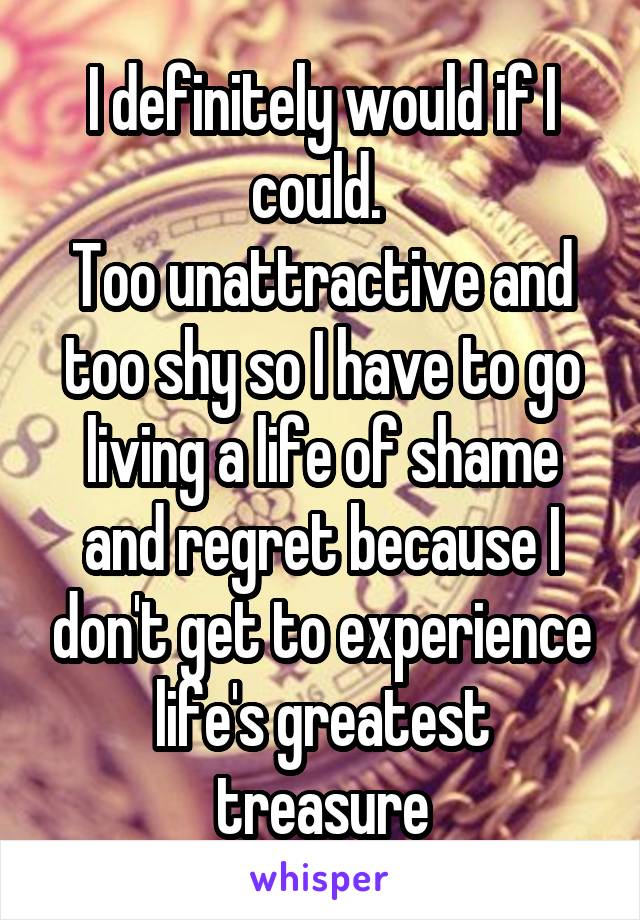 I definitely would if I could. 
Too unattractive and too shy so I have to go living a life of shame and regret because I don't get to experience life's greatest treasure