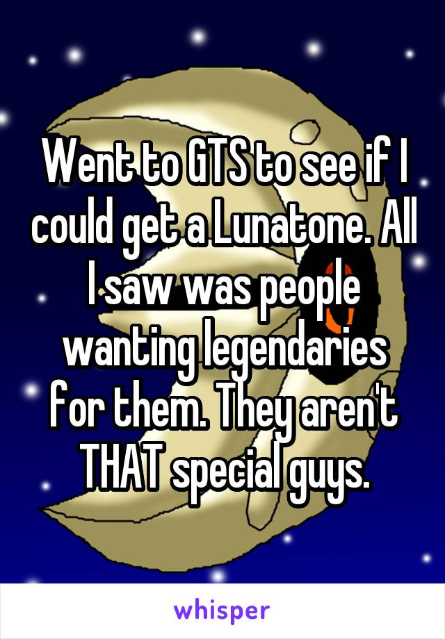 Went to GTS to see if I could get a Lunatone. All I saw was people wanting legendaries for them. They aren't THAT special guys.