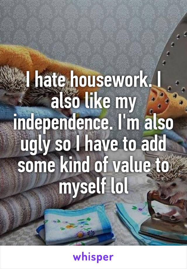 I hate housework. I also like my independence. I'm also ugly so I have to add some kind of value to myself lol