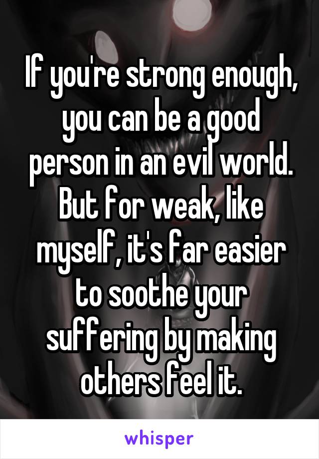 If you're strong enough, you can be a good person in an evil world. But for weak, like myself, it's far easier to soothe your suffering by making others feel it.