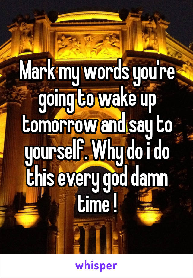 Mark my words you're going to wake up tomorrow and say to yourself. Why do i do this every god damn time !