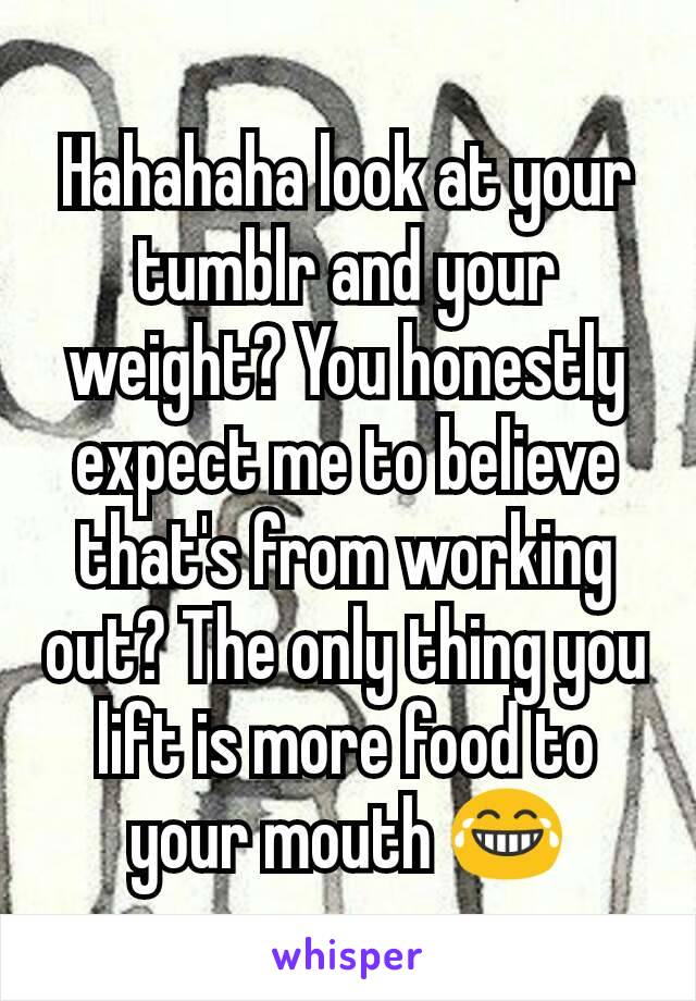 Hahahaha look at your tumblr and your weight? You honestly expect me to believe that's from working out? The only thing you lift is more food to your mouth 😂