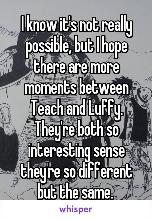I know it's not really possible, but I hope there are more moments between Teach and Luffy. They're both so interesting sense they're so different but the same. 