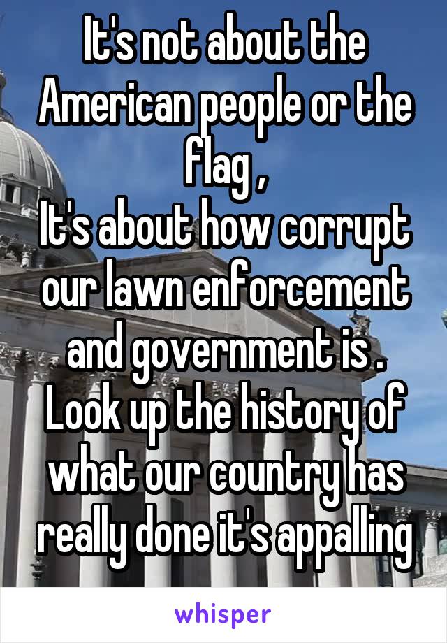 It's not about the American people or the flag ,
It's about how corrupt our lawn enforcement and government is .
Look up the history of what our country has really done it's appalling .