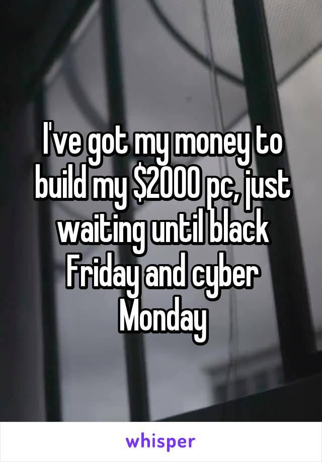 I've got my money to build my $2000 pc, just waiting until black Friday and cyber Monday
