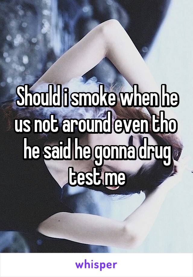 Should i smoke when he us not around even tho  he said he gonna drug test me
