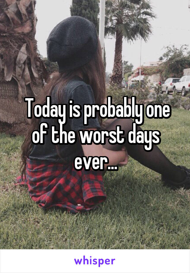  Today is probably one of the worst days ever...