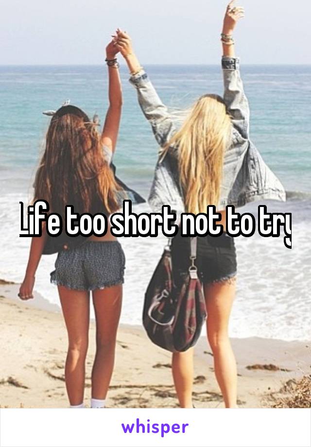 Life too short not to try