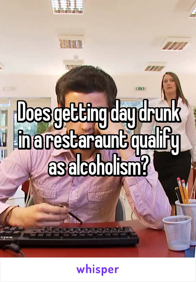 Does getting day drunk in a restaraunt qualify as alcoholism?