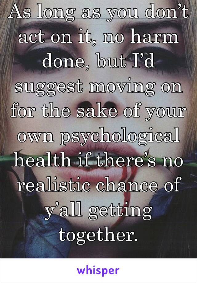 As long as you don’t act on it, no harm done, but I’d suggest moving on for the sake of your own psychological health if there’s no realistic chance of y’all getting together.
