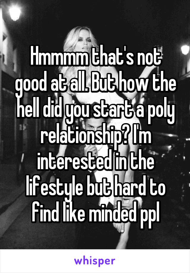 Hmmmm that's not good at all. But how the hell did you start a poly relationship? I'm interested in the lifestyle but hard to find like minded ppl