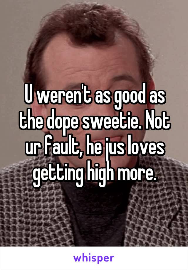 U weren't as good as the dope sweetie. Not ur fault, he jus loves getting high more.