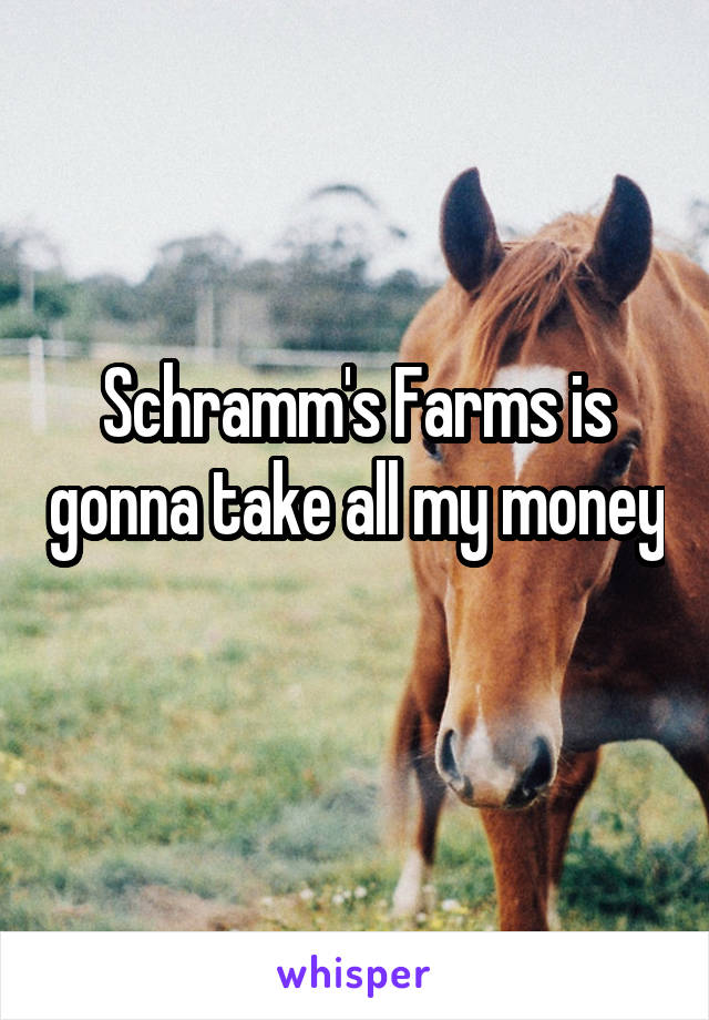 Schramm's Farms is gonna take all my money 