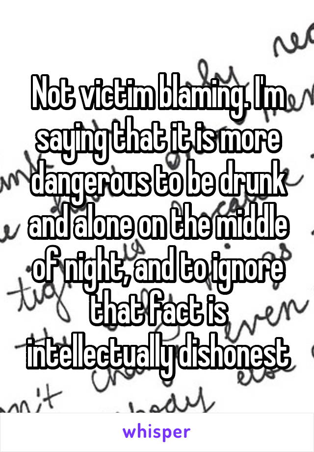 Not victim blaming. I'm saying that it is more dangerous to be drunk and alone on the middle of night, and to ignore that fact is intellectually dishonest