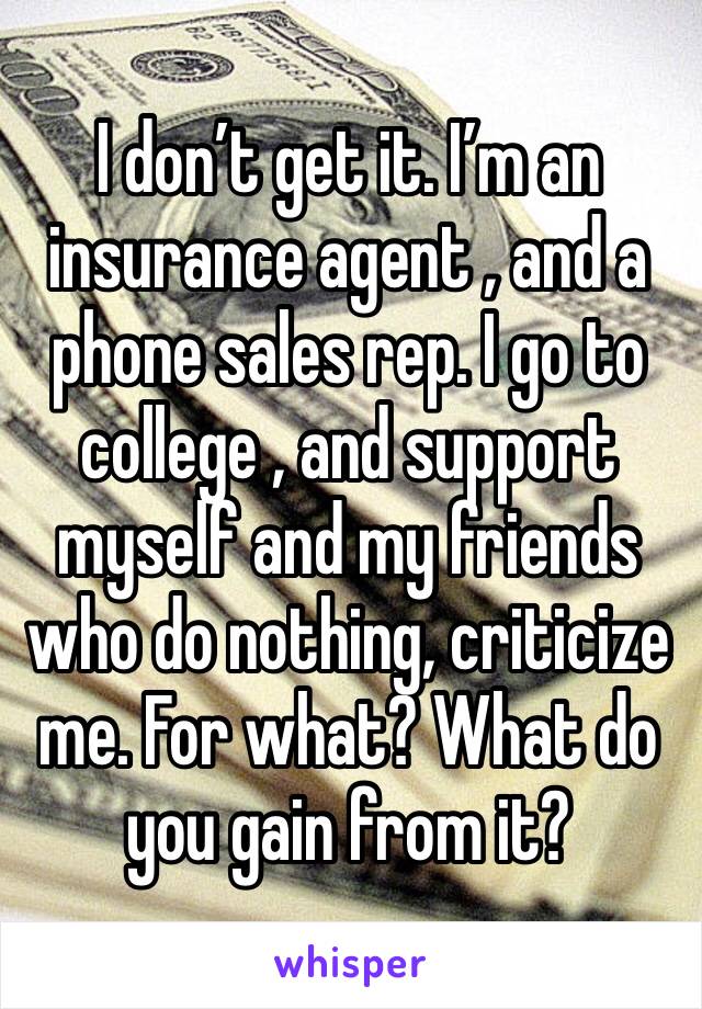 I don’t get it. I’m an insurance agent , and a phone sales rep. I go to college , and support myself and my friends who do nothing, criticize me. For what? What do you gain from it?