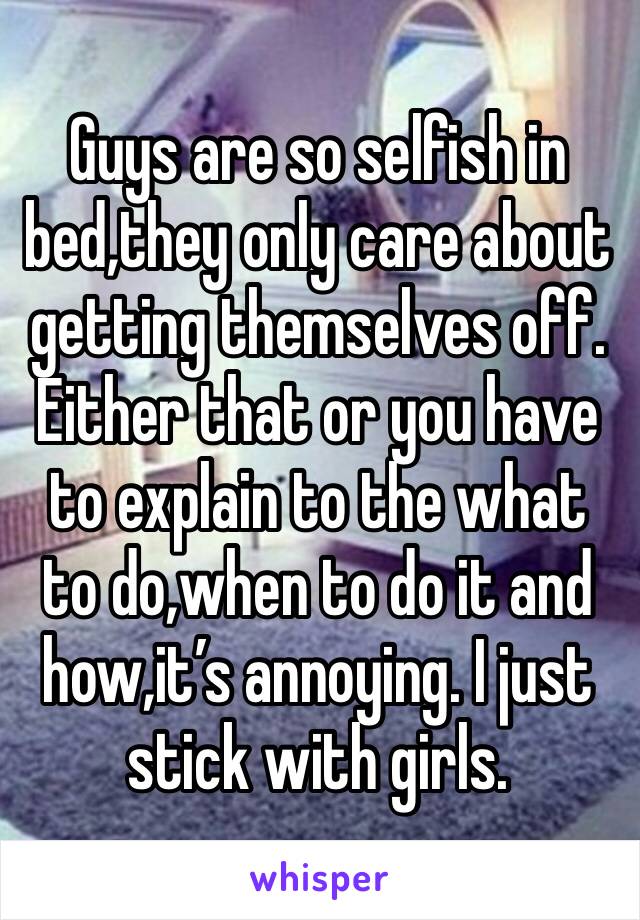 Guys are so selfish in bed,they only care about getting themselves off. Either that or you have to explain to the what to do,when to do it and how,it’s annoying. I just stick with girls. 