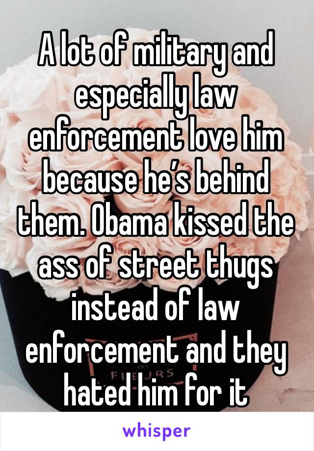 A lot of military and especially law enforcement love him because he’s behind them. Obama kissed the ass of street thugs instead of law enforcement and they hated him for it 