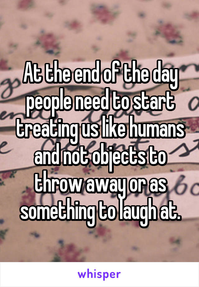 At the end of the day people need to start treating us like humans and not objects to throw away or as something to laugh at.