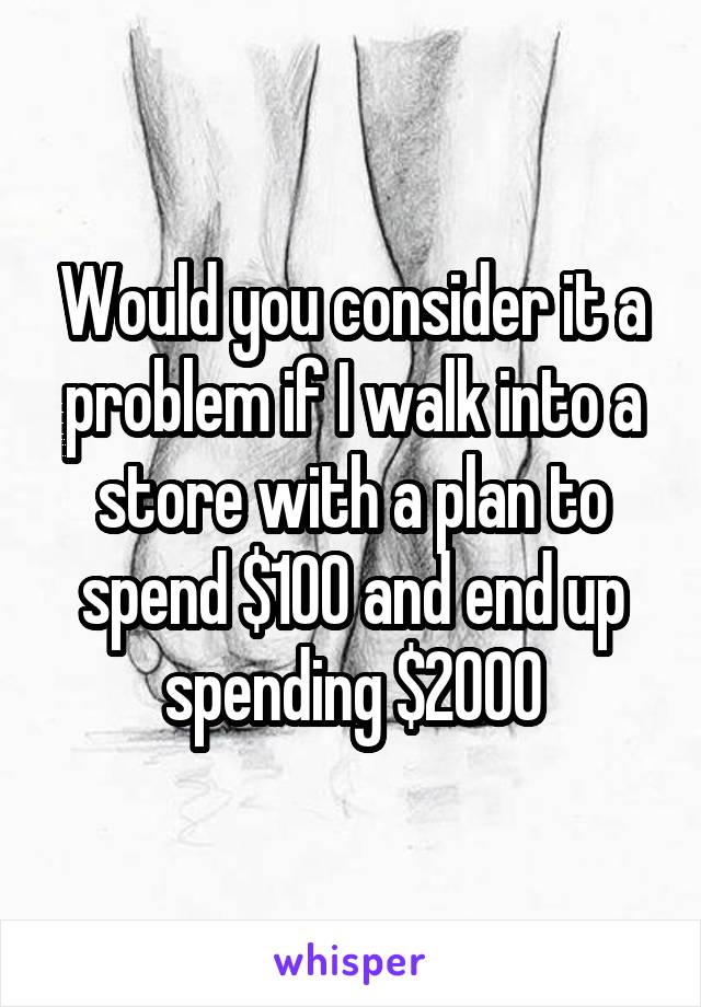 Would you consider it a problem if I walk into a store with a plan to spend $100 and end up spending $2000