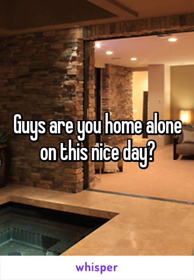 Guys are you home alone on this nice day?
