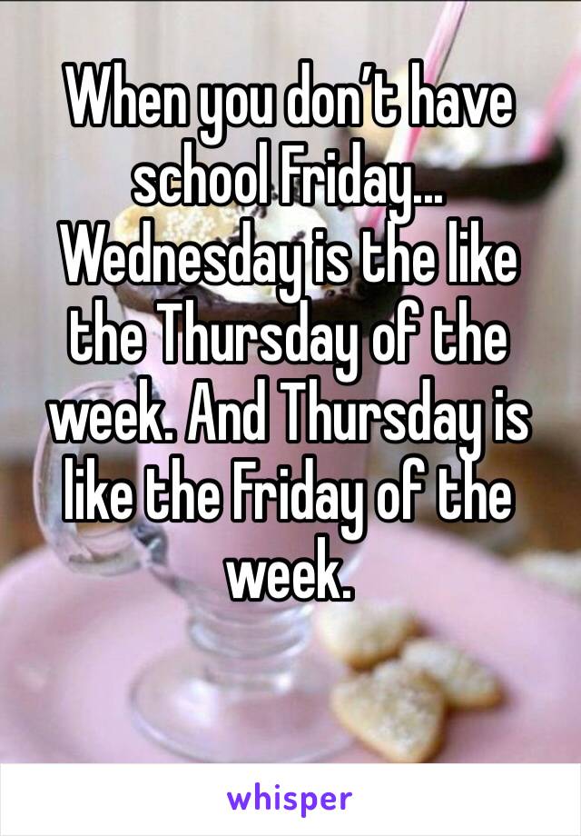 When you don’t have school Friday... Wednesday is the like the Thursday of the week. And Thursday is like the Friday of the week. 