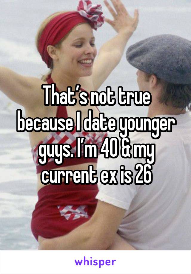 That’s not true because I date younger guys. I’m 40 & my current ex is 26