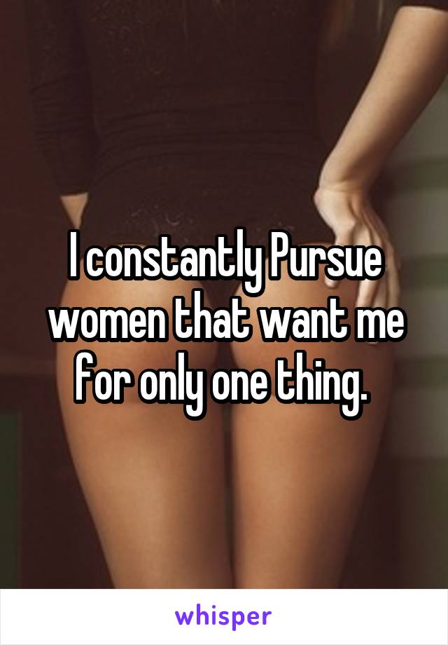 I constantly Pursue women that want me for only one thing. 