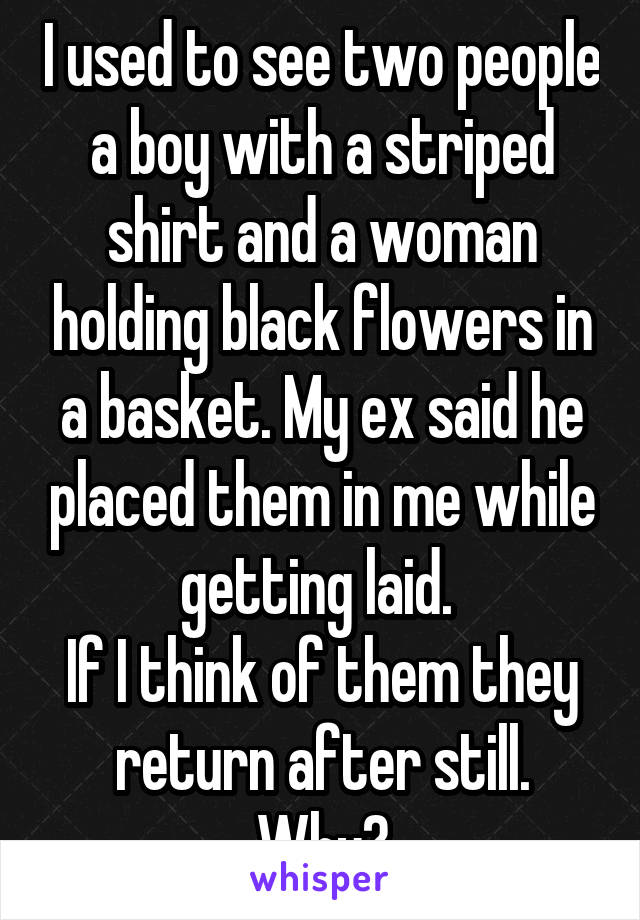 I used to see two people a boy with a striped shirt and a woman holding black flowers in a basket. My ex said he placed them in me while getting laid. 
If I think of them they return after still. Why?