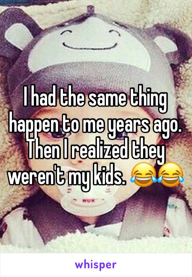 I had the same thing happen to me years ago. Then I realized they weren't my kids. 😂😂
