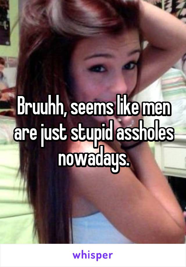 Bruuhh, seems like men are just stupid assholes nowadays.