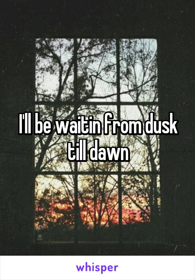 I'll be waitin from dusk till dawn