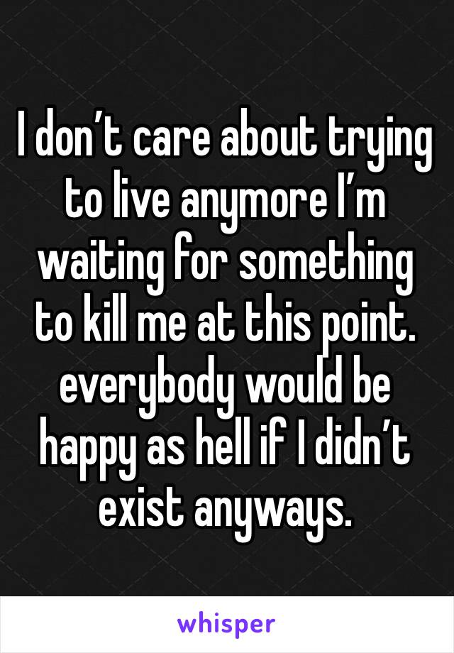 I don’t care about trying to live anymore I’m waiting for something to kill me at this point. everybody would be happy as hell if I didn’t exist anyways. 