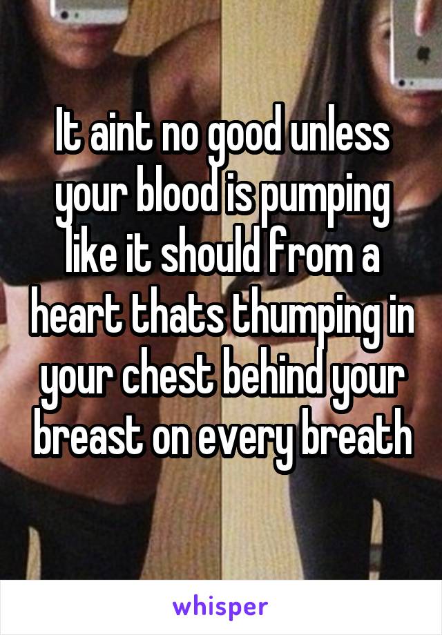 It aint no good unless your blood is pumping like it should from a heart thats thumping in your chest behind your breast on every breath 