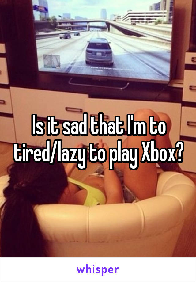 Is it sad that I'm to tired/lazy to play Xbox?