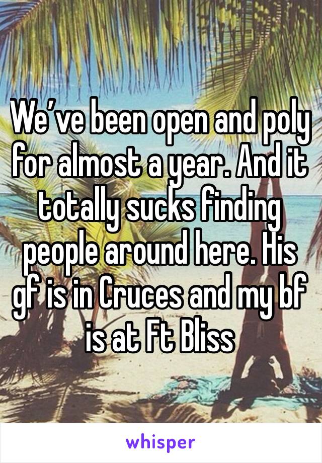 We’ve been open and poly for almost a year. And it totally sucks finding people around here. His gf is in Cruces and my bf is at Ft Bliss 