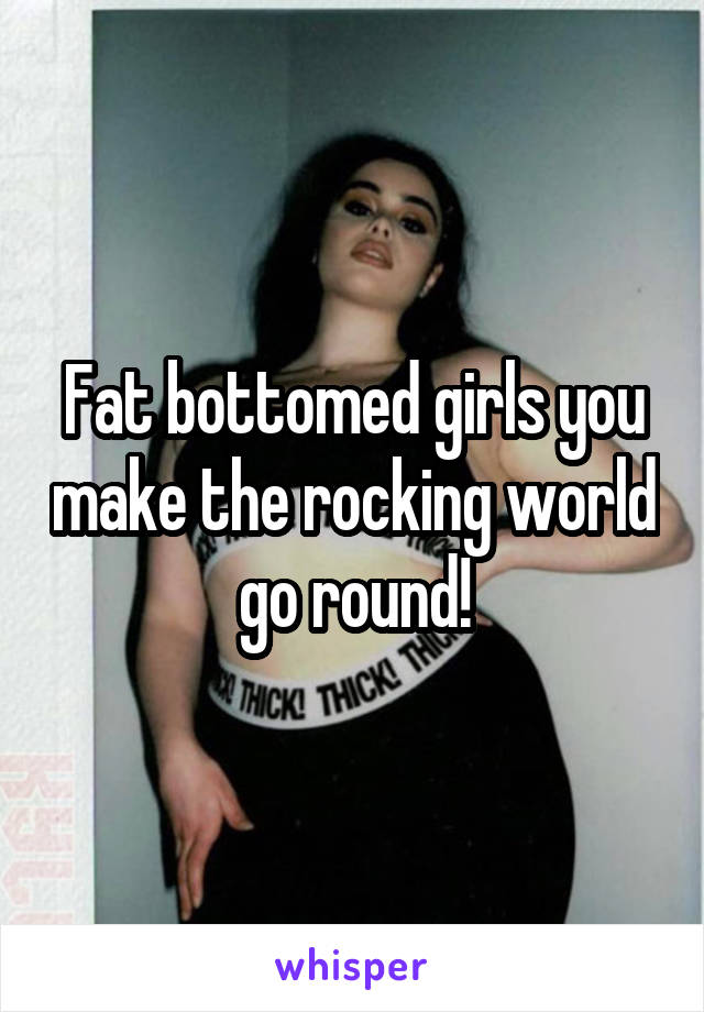 Fat bottomed girls you make the rocking world go round!