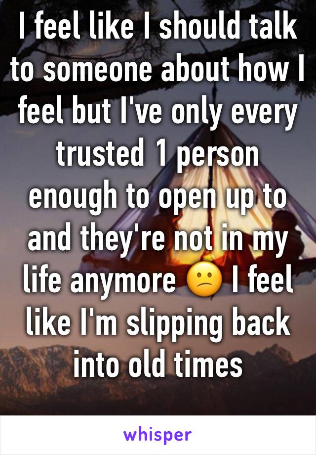 I feel like I should talk to someone about how I feel but I've only every trusted 1 person enough to open up to and they're not in my life anymore 😕 I feel like I'm slipping back into old times