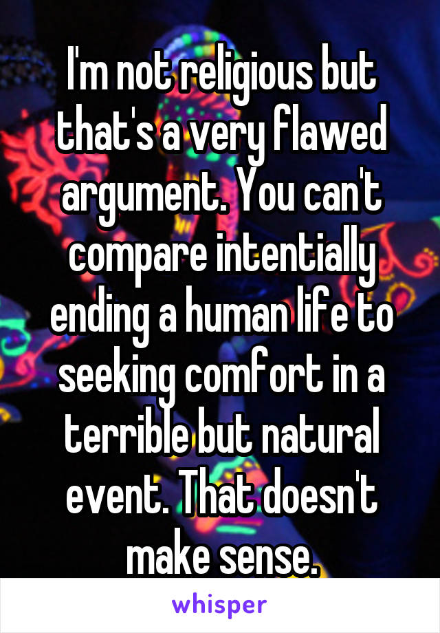 I'm not religious but that's a very flawed argument. You can't compare intentially ending a human life to seeking comfort in a terrible but natural event. That doesn't make sense.