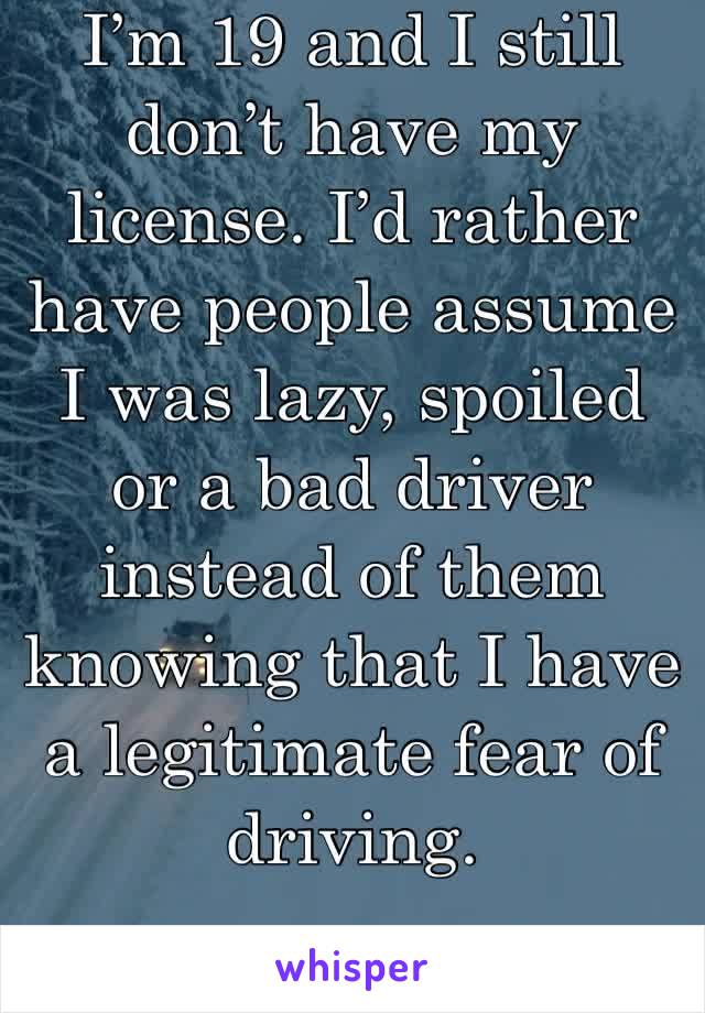 I’m 19 and I still don’t have my license. I’d rather have people assume I was lazy, spoiled or a bad driver instead of them knowing that I have a legitimate fear of driving.